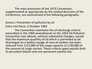 The main provisions of the 1973 Convention,
supplemented as appropriate by the related decisions of the
Conference, are summarized in the following paragraphs.
Annex I: Prevention of pollution by oil
Entry into force: 2 October 1983
The Convention maintains the oil discharge criteria
prescribed in the 1969 amendments to the 1954 Oil Pollution
Convention (see above), without substantial changes, except
that the maximum quantity of oil which is permitted to be
discharged on a ballast voyage of new oil tankers has been
reduced from 1/15,000 of the cargo capacity of 1/30,000 of
the amount of cargo carried. These criteria apply equally both
to persistent (black) and non-persistent (white) oils.
 