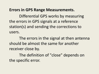 Errors in GPS Range Measurements.
Differential GPS works by measuring
the errors in GPS signals at a reference
station(s) and sending the corrections to
users.
The errors in the signal at then antenna
should be almost the same for another
receiver close by.
The definition of "close" depends on
the specific error.
 