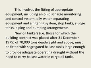 This involves the fitting of appropriate
equipment, including an oil-discharge monitoring
and control system, oily-water separating
equipment and a filtering system, slop tanks, sludge
tanks, piping and pumping arrangements.
New oil tankers (i.e. those for which the
building contract was placed after 31 December
1975) of 70,000 tons deadweight and above, must
be fitted with segregated ballast tanks large enough
to provide adequate operating draught without the
need to carry ballast water in cargo oil tanks.
 