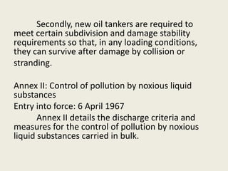 Secondly, new oil tankers are required to
meet certain subdivision and damage stability
requirements so that, in any loading conditions,
they can survive after damage by collision or
stranding.
Annex II: Control of pollution by noxious liquid
substances
Entry into force: 6 April 1967
Annex II details the discharge criteria and
measures for the control of pollution by noxious
liquid substances carried in bulk.
 