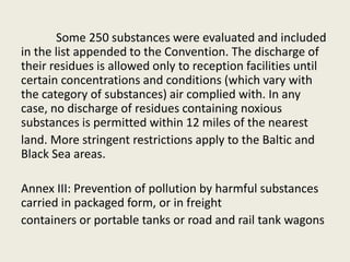 Some 250 substances were evaluated and included
in the list appended to the Convention. The discharge of
their residues is allowed only to reception facilities until
certain concentrations and conditions (which vary with
the category of substances) air complied with. In any
case, no discharge of residues containing noxious
substances is permitted within 12 miles of the nearest
land. More stringent restrictions apply to the Baltic and
Black Sea areas.
Annex III: Prevention of pollution by harmful substances
carried in packaged form, or in freight
containers or portable tanks or road and rail tank wagons
 