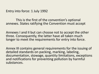 Entry into force: 1 July 1992
This is the first of the convention’s optional
annexes. States ratifying the Convention must accept
Annexes I and II but can choose not to accept the other
three. Consequently, the latter have all taken much
longer to meet the requirements for entry into force.
Annex III contains general requirements for the issuing of
detailed standards on packing, marking, labeling,
documentation, stowage, quantity limitations, exceptions
and notifications for preventing pollution by harmful
substances.
 