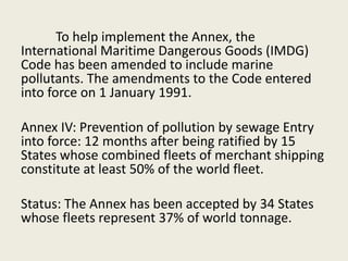 To help implement the Annex, the
International Maritime Dangerous Goods (IMDG)
Code has been amended to include marine
pollutants. The amendments to the Code entered
into force on 1 January 1991.
Annex IV: Prevention of pollution by sewage Entry
into force: 12 months after being ratified by 15
States whose combined fleets of merchant shipping
constitute at least 50% of the world fleet.
Status: The Annex has been accepted by 34 States
whose fleets represent 37% of world tonnage.
 