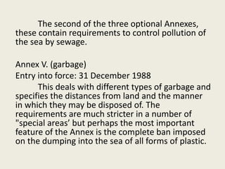 The second of the three optional Annexes,
these contain requirements to control pollution of
the sea by sewage.
Annex V. (garbage)
Entry into force: 31 December 1988
This deals with different types of garbage and
specifies the distances from land and the manner
in which they may be disposed of. The
requirements are much stricter in a number of
"special areas’ but perhaps the most important
feature of the Annex is the complete ban imposed
on the dumping into the sea of all forms of plastic.
 