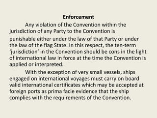 Enforcement
Any violation of the Convention within the
jurisdiction of any Party to the Convention is
punishable either under the law of that Party or under
the law of the flag State. In this respect, the ten-term
‘jurisdiction’ in the Convention should be cons in the light
of international law in force at the time the Convention is
applied or interpreted.
With the exception of very small vessels, ships
engaged on international voyages must carry on board
valid international certificates which may be accepted at
foreign ports as prima facie evidence that the ship
complies with the requirements of the Convention.
 