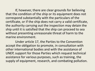 If, however, there are clear grounds for believing
that the condition of the ship or its equipment does not
correspond substantially with the particulars of the
certificate, or if the ship does not carry a valid certificate,
the authority carrying out the inspection may detain the
ship until it is satisfied that the ship can proceed to sea
without presenting unreasonale threat of harm to the
marine environment.
Under article 17, the Parties to the Convention
accept the obligation to promote, in consultation with
other international bodies and with the assistance of
UNEP, support for those Parties which request technical
assistance for various purposes, such as training, the
supply of equipment, research, and combating pollution.
 