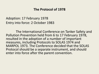 The Protocol of 1978
Adoption: 17 February 1978
Entry into force: 2 October 1983
The International Conference on Tanker Safety and
Pollution Prevention held from 6 to 17 February 1978,
resulted in the adoption of a number of important
measures, including Protocols to SOLAS 1974 and
MARPOL 1973. The Conference decided that the SOLAS
Protocol should be a separate instrument, and should
enter into force after the parent convention.
 