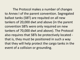 The Protocol makes a number of changes
to Annex I of the parent convention. Segregated
ballast tanks (SBT) are requited on all new
tankers of 20,000 dwt and above (in the parent
convention SBTs were only required on new
tankers of 70,000 dwt and above). The Protocol
also requires that SBTs be protectively located -
that is, they must be positioned in such a way
that they will help protect the cargo tanks in the
event of a collision or grounding.
 