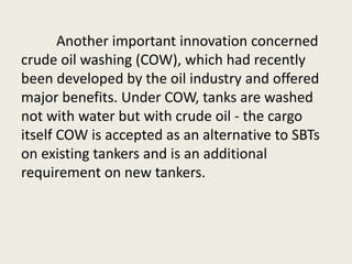 Another important innovation concerned
crude oil washing (COW), which had recently
been developed by the oil industry and offered
major benefits. Under COW, tanks are washed
not with water but with crude oil - the cargo
itself COW is accepted as an alternative to SBTs
on existing tankers and is an additional
requirement on new tankers.
 