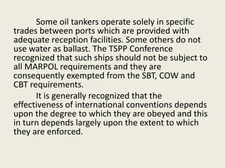 Some oil tankers operate solely in specific
trades between ports which are provided with
adequate reception facilities. Some others do not
use water as ballast. The TSPP Conference
recognized that such ships should not be subject to
all MARPOL requirements and they are
consequently exempted from the SBT, COW and
CBT requirements.
It is generally recognized that the
effectiveness of international conventions depends
upon the degree to which they are obeyed and this
in turn depends largely upon the extent to which
they are enforced.
 