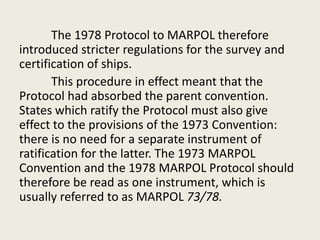 The 1978 Protocol to MARPOL therefore
introduced stricter regulations for the survey and
certification of ships.
This procedure in effect meant that the
Protocol had absorbed the parent convention.
States which ratify the Protocol must also give
effect to the provisions of the 1973 Convention:
there is no need for a separate instrument of
ratification for the latter. The 1973 MARPOL
Convention and the 1978 MARPOL Protocol should
therefore be read as one instrument, which is
usually referred to as MARPOL 73/78.
 