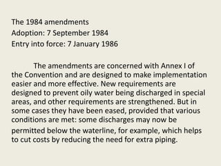 The 1984 amendments
Adoption: 7 September 1984
Entry into force: 7 January 1986
The amendments are concerned with Annex I of
the Convention and are designed to make implementation
easier and more effective. New requirements are
designed to prevent oily water being discharged in special
areas, and other requirements are strengthened. But in
some cases they have been eased, provided that various
conditions are met: some discharges may now be
permitted below the waterline, for example, which helps
to cut costs by reducing the need for extra piping.
 