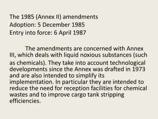 The 1985 (Annex II) amendments
Adoption: 5 December 1985
Entry into force: 6 April 1987
The amendments are concerned with Annex
III, which deals with liquid noxious substances (such
as chemicals). They take into account technological
developments since the Annex was drafted in 1973
and are also intended to simplify its
implementation. In particular they are intended to
reduce the need for reception facilities for chemical
wastes and to improve cargo tank stripping
efficiencies.
 