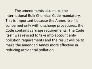 The amendments also make the
International Bulk Chemical Code mandatory.
This is important because the Annex itself is
concerned only with discharge procedures: the
Code contains carriage requirements. The Code
itself was revised to take into account anti-
pollution requirements and the result will be to
make the amended Annex more effective in
reducing accidental pollution.
 