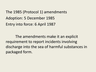 The 1985 (Protocol 1) amendments
Adoption: 5 December 1985
Entry into force: 6 April 1987
The amendments make it an explicit
requirement to report incidents involving
discharge into the sea of harmful substances in
packaged form.
 