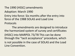The 1990 (HSSC) amendments
Adoption: March 1990
Entry into force: Six months after the entry into
force of the 1988 SOLAS and Load Line
Protocols
The amendments are designed to introduce
the harmonized system of survey and certificates
(HSSC) into MARPOL 73/78 This can be done
through the "tacit acceptance" procedure, which
is not possible in the case of SOLAS and the Load
Line Convention.
 