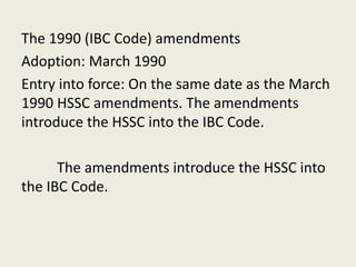 The 1990 (IBC Code) amendments
Adoption: March 1990
Entry into force: On the same date as the March
1990 HSSC amendments. The amendments
introduce the HSSC into the IBC Code.
The amendments introduce the HSSC into
the IBC Code.
 