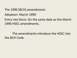 The 1990 (BCH) amendments
Adoption: March 1990
Entry into force: On the same date as the March
1990 HSSC amendments.
The amendments introduce the HSSC into
the BCH Code.
 