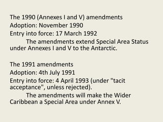 The 1990 (Annexes I and V) amendments
Adoption: November 1990
Entry into force: 17 March 1992
The amendments extend Special Area Status
under Annexes I and V to the Antarctic.
The 1991 amendments
Adoption: 4th July 1991
Entry into force: 4 April 1993 (under "tacit
acceptance", unless rejected).
The amendments will make the Wider
Caribbean a Special Area under Annex V.
 