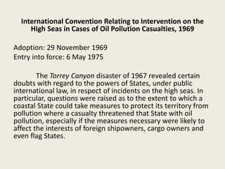 International Convention Relating to Intervention on the
High Seas in Cases of Oil Pollution Casualties, 1969
Adoption: 29 November 1969
Entry into force: 6 May 1975
The Torrey Canyon disaster of 1967 revealed certain
doubts with regard to the powers of States, under public
international law, in respect of incidents on the high seas. In
particular, questions were raised as to the extent to which a
coastal State could take measures to protect its territory from
pollution where a casualty threatened that State with oil
pollution, especially if the measures necessary were likely to
affect the interests of foreign shipowners, cargo owners and
even flag States.
 