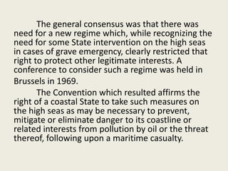 The general consensus was that there was
need for a new regime which, while recognizing the
need for some State intervention on the high seas
in cases of grave emergency, clearly restricted that
right to protect other legitimate interests. A
conference to consider such a regime was held in
Brussels in 1969.
The Convention which resulted affirms the
right of a coastal State to take such measures on
the high seas as may be necessary to prevent,
mitigate or eliminate danger to its coastline or
related interests from pollution by oil or the threat
thereof, following upon a maritime casualty.
 