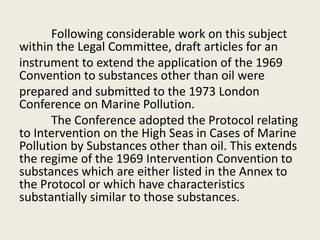 Following considerable work on this subject
within the Legal Committee, draft articles for an
instrument to extend the application of the 1969
Convention to substances other than oil were
prepared and submitted to the 1973 London
Conference on Marine Pollution.
The Conference adopted the Protocol relating
to Intervention on the High Seas in Cases of Marine
Pollution by Substances other than oil. This extends
the regime of the 1969 Intervention Convention to
substances which are either listed in the Annex to
the Protocol or which have characteristics
substantially similar to those substances.
 
