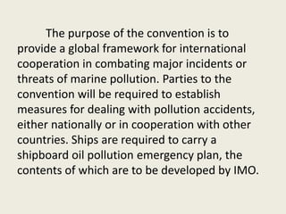The purpose of the convention is to
provide a global framework for international
cooperation in combating major incidents or
threats of marine pollution. Parties to the
convention will be required to establish
measures for dealing with pollution accidents,
either nationally or in cooperation with other
countries. Ships are required to carry a
shipboard oil pollution emergency plan, the
contents of which are to be developed by IMO.
 
