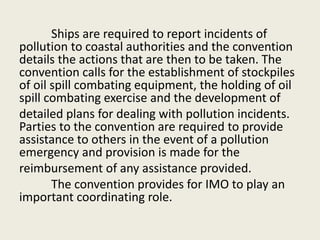 Ships are required to report incidents of
pollution to coastal authorities and the convention
details the actions that are then to be taken. The
convention calls for the establishment of stockpiles
of oil spill combating equipment, the holding of oil
spill combating exercise and the development of
detailed plans for dealing with pollution incidents.
Parties to the convention are required to provide
assistance to others in the event of a pollution
emergency and provision is made for the
reimbursement of any assistance provided.
The convention provides for IMO to play an
important coordinating role.
 