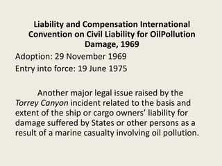 Liability and Compensation International
Convention on Civil Liability for OilPollution
Damage, 1969
Adoption: 29 November 1969
Entry into force: 19 June 1975
Another major legal issue raised by the
Torrey Canyon incident related to the basis and
extent of the ship or cargo owners’ liability for
damage suffered by States or other persons as a
result of a marine casualty involving oil pollution.
 