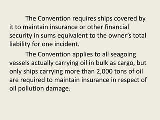 The Convention requires ships covered by
it to maintain insurance or other financial
security in sums equivalent to the owner’s total
liability for one incident.
The Convention applies to all seagoing
vessels actually carrying oil in bulk as cargo, but
only ships carrying more than 2,000 tons of oil
are required to maintain insurance in respect of
oil pollution damage.
 