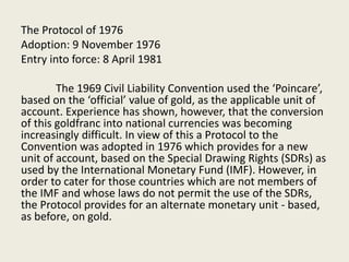The Protocol of 1976
Adoption: 9 November 1976
Entry into force: 8 April 1981
The 1969 Civil Liability Convention used the ‘Poincare’,
based on the ‘official’ value of gold, as the applicable unit of
account. Experience has shown, however, that the conversion
of this goldfranc into national currencies was becoming
increasingly difficult. In view of this a Protocol to the
Convention was adopted in 1976 which provides for a new
unit of account, based on the Special Drawing Rights (SDRs) as
used by the International Monetary Fund (IMF). However, in
order to cater for those countries which are not members of
the IMF and whose laws do not permit the use of the SDRs,
the Protocol provides for an alternate monetary unit - based,
as before, on gold.
 