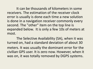 It can be thousands of kilometers in some
receivers. The estimation of the receiver clock
error is usually is done each time a new solution
is done in a navigation receiver commonly every
second. The "other" item on the top line is
expanded below. It is only a few 10s of meters at
most.
The Selective Availability (SA), when it was
turned on, had a standard deviation of about 30
meters. It was usually the dominant error for the
civilian GPS user. It is zero now. However, when it
was on, it was totally removed by DGPS systems.
 