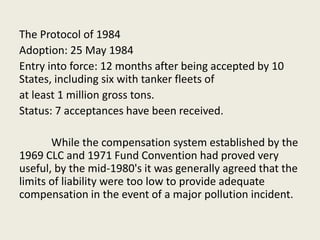 The Protocol of 1984
Adoption: 25 May 1984
Entry into force: 12 months after being accepted by 10
States, including six with tanker fleets of
at least 1 million gross tons.
Status: 7 acceptances have been received.
While the compensation system established by the
1969 CLC and 1971 Fund Convention had proved very
useful, by the mid-1980's it was generally agreed that the
limits of liability were too low to provide adequate
compensation in the event of a major pollution incident.
 