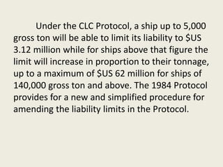 Under the CLC Protocol, a ship up to 5,000
gross ton will be able to limit its liability to $US
3.12 million while for ships above that figure the
limit will increase in proportion to their tonnage,
up to a maximum of $US 62 million for ships of
140,000 gross ton and above. The 1984 Protocol
provides for a new and simplified procedure for
amending the liability limits in the Protocol.
 