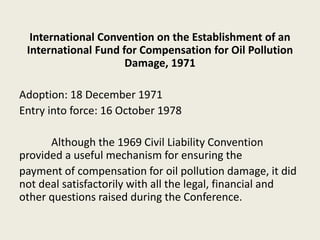 International Convention on the Establishment of an
International Fund for Compensation for Oil Pollution
Damage, 1971
Adoption: 18 December 1971
Entry into force: 16 October 1978
Although the 1969 Civil Liability Convention
provided a useful mechanism for ensuring the
payment of compensation for oil pollution damage, it did
not deal satisfactorily with all the legal, financial and
other questions raised during the Conference.
 