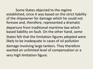 Some States objected to the regime
established, since it was based on the strict liability
of the shipowner for damage which he could not
foresee and, therefore, represented a dramatic
departure from traditional maritime law which
based liability on fault. On the other hand, some
States felt that the limitation figures adopted were
likely to be inadequate in cases of oil pollution
damage involving large tankers. They therefore
wanted an unlimited level of compensation or a
very high limitation figure.
 