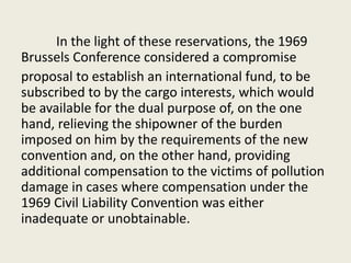 In the light of these reservations, the 1969
Brussels Conference considered a compromise
proposal to establish an international fund, to be
subscribed to by the cargo interests, which would
be available for the dual purpose of, on the one
hand, relieving the shipowner of the burden
imposed on him by the requirements of the new
convention and, on the other hand, providing
additional compensation to the victims of pollution
damage in cases where compensation under the
1969 Civil Liability Convention was either
inadequate or unobtainable.
 
