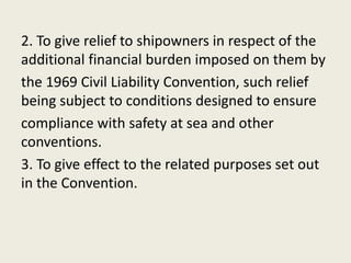 2. To give relief to shipowners in respect of the
additional financial burden imposed on them by
the 1969 Civil Liability Convention, such relief
being subject to conditions designed to ensure
compliance with safety at sea and other
conventions.
3. To give effect to the related purposes set out
in the Convention.
 