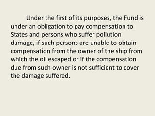 Under the first of its purposes, the Fund is
under an obligation to pay compensation to
States and persons who suffer pollution
damage, if such persons are unable to obtain
compensation from the owner of the ship from
which the oil escaped or if the compensation
due from such owner is not sufficient to cover
the damage suffered.
 