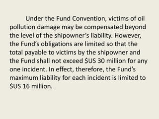 Under the Fund Convention, victims of oil
pollution damage may be compensated beyond
the level of the shipowner’s liability. However,
the Fund’s obligations are limited so that the
total payable to victims by the shipowner and
the Fund shall not exceed $US 30 million for any
one incident. In effect, therefore, the Fund’s
maximum liability for each incident is limited to
$US 16 million.
 