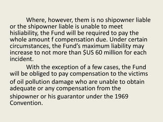 Where, however, them is no shipowner liable
or the shipowner liable is unable to meet
hisliability, the Fund will be required to pay the
whole amount f compensation due. Under certain
circumstances, the Fund’s maximum liability may
increase to not more than $US 60 million for each
incident.
With the exception of a few cases, the Fund
will be obliged to pay compensation to the victims
of oil pollution damage who are unable to obtain
adequate or any compensation from the
shipowner or his guarantor under the 1969
Convention.
 