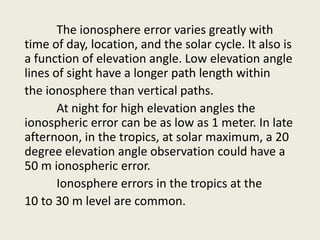 The ionosphere error varies greatly with
time of day, location, and the solar cycle. It also is
a function of elevation angle. Low elevation angle
lines of sight have a longer path length within
the ionosphere than vertical paths.
At night for high elevation angles the
ionospheric error can be as low as 1 meter. In late
afternoon, in the tropics, at solar maximum, a 20
degree elevation angle observation could have a
50 m ionospheric error.
Ionosphere errors in the tropics at the
10 to 30 m level are common.
 