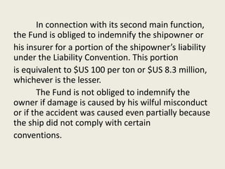 In connection with its second main function,
the Fund is obliged to indemnify the shipowner or
his insurer for a portion of the shipowner’s liability
under the Liability Convention. This portion
is equivalent to $US 100 per ton or $US 8.3 million,
whichever is the lesser.
The Fund is not obliged to indemnify the
owner if damage is caused by his wilful misconduct
or if the accident was caused even partially because
the ship did not comply with certain
conventions.
 