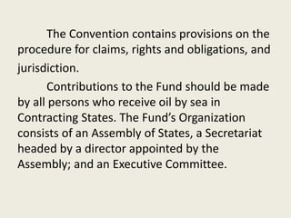 The Convention contains provisions on the
procedure for claims, rights and obligations, and
jurisdiction.
Contributions to the Fund should be made
by all persons who receive oil by sea in
Contracting States. The Fund’s Organization
consists of an Assembly of States, a Secretariat
headed by a director appointed by the
Assembly; and an Executive Committee.
 