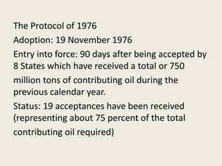 The Protocol of 1976
Adoption: 19 November 1976
Entry into force: 90 days after being accepted by
8 States which have received a total or 750
million tons of contributing oil during the
previous calendar year.
Status: 19 acceptances have been received
(representing about 75 percent of the total
contributing oil required)
 