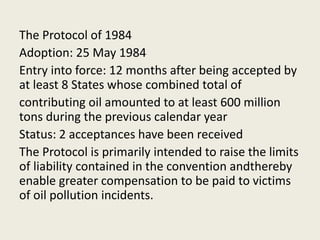 The Protocol of 1984
Adoption: 25 May 1984
Entry into force: 12 months after being accepted by
at least 8 States whose combined total of
contributing oil amounted to at least 600 million
tons during the previous calendar year
Status: 2 acceptances have been received
The Protocol is primarily intended to raise the limits
of liability contained in the convention andthereby
enable greater compensation to be paid to victims
of oil pollution incidents.
 