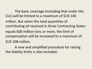 The basic coverage (including that under the
CLC) will be limited to a maximum of $US 140
million. But when the total quantities of
contributing oil received in three Contracting States
equals 600 million tons or more, the limit of
compensation will be increased to a maximum of
$US 208 million.
A new and simplified procedure for raising
the liability limits is also included.
 
