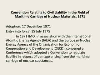 Convention Relating to Civil Liability in the Field of
Maritime Carriage of Nuclear Materials, 1971
Adoption: 17 December 1971
Entry into force: 15 July 1975
In 1971 IMO, in association with the International
Atomtic Energy Agency (IAEA) and the European Nuclear
Energy Agency of the Organization for Economic
Cooperation and Development (OECD), convened a
Conference which adopted a Convention to regulate
liability in respect of damage arising from the maritime
carriage of nuclear substances.
 