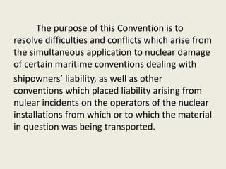 The purpose of this Convention is to
resolve difficulties and conflicts which arise from
the simultaneous application to nuclear damage
of certain maritime conventions dealing with
shipowners’ liability, as well as other
conventions which placed liability arising from
nulear incidents on the operators of the nuclear
installations from which or to which the material
in question was being transported.
 