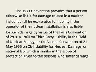 The 1971 Convention provides that a person
otherwise liable for damage caused in a nuclear
incident shall be exonerated for liability if the
operator of the nuclear installation is also liable
for such damage by virtue of the Paris Convention
of 29 July 1960 on Third Party Liability in the Field
of Nuclear Energy; or the Vienna Convention of 21
May 1963 on Civil Liability for Nuclear Damage; or
national law which is similar in the scope of
protection given to the persons who suffer damage.
 